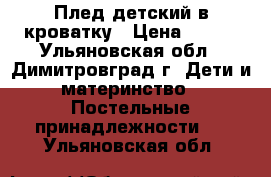 Плед детский в кроватку › Цена ­ 300 - Ульяновская обл., Димитровград г. Дети и материнство » Постельные принадлежности   . Ульяновская обл.